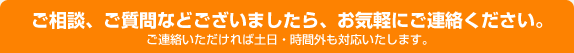 ご相談、ご質問などございましたら、お気軽にご連絡ください。ご連絡いただければ土日・時間外も対応いたします。